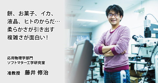 餅、お菓子、イカ、液晶、ヒトのからだ…
柔らかさが引き出す複雑さが面白い！ 応用物理学部門　ソフトマター工学研究室　准教授　藤井 修治