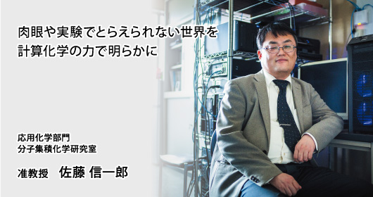 肉眼や実験でとらえられない世界を計算化学の力で明らかに　応用化学部門　分子集積化学研究室　准教授　佐藤 信一郎