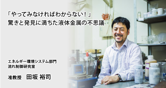 「やってみなければわからない！」驚きと発見に満ちた液体金属の不思議　エネルギー環境システム部門　流れ制御研究室　准教授　田坂 裕司