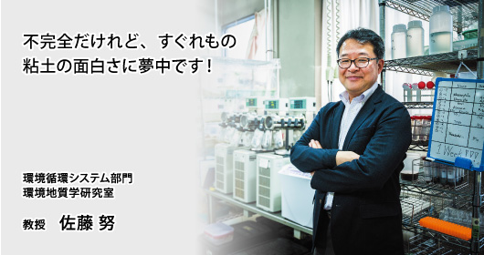 不完全だけれど、すぐれもの
粘土の面白さに夢中です！　環境循環システム部門　環境地質学研究室　教授　佐藤 努