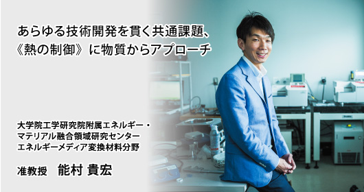 あらゆる技術開発を貫く共通課題、《熱の制御》に物質からアプローチ　大学院工学研究院附属エネルギー・マテリアル融合領域研究センター　エネルギーメディア変換材料分野　准教授　能村 貴宏