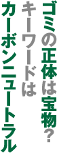 ゴミの正体は宝物？キーワードはカーボンニュートラル