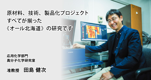 原材料、技術、製品化プロジェクト　すべてが揃った《オール北海道》の研究です　応用化学部門　高分子化学研究室　准教授　田島 健次